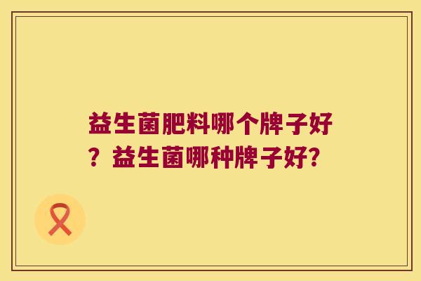 益生菌肥料哪个牌子好?益生菌哪种牌子好? 益生菌肥料哪个牌子好?益生菌哪种牌子好?