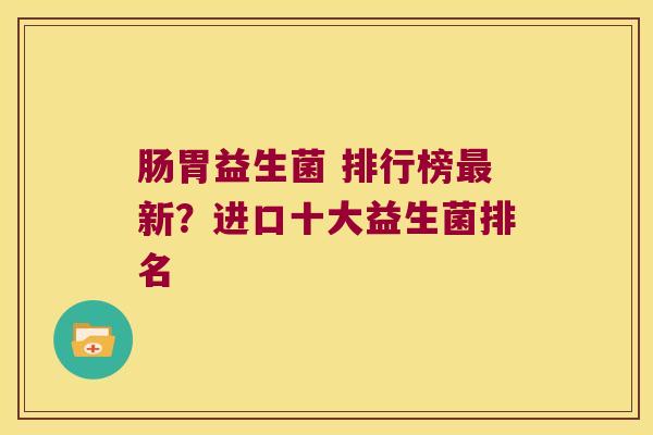 肠胃益生菌 排行榜新?进口十大益生菌排名 肠胃益生菌 排行榜新?进口十大益生菌排名