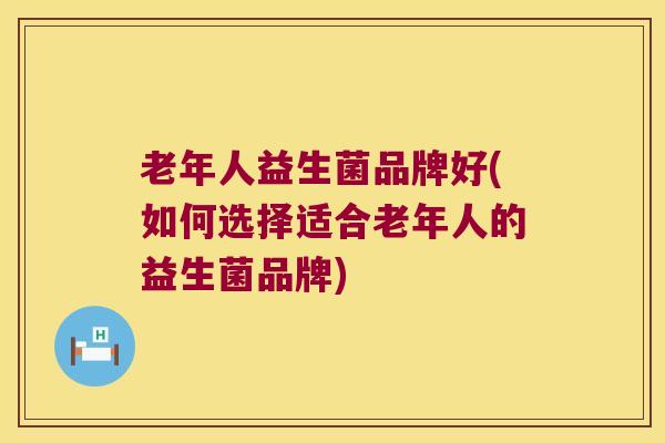 老年人益生菌品牌好(如何选择适合老年人的益生菌品牌)