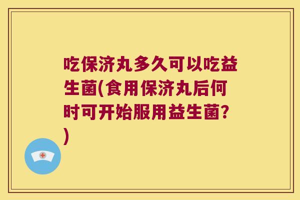 吃保济丸多久可以吃益生菌(食用保济丸后何时可开始服用益生菌？)