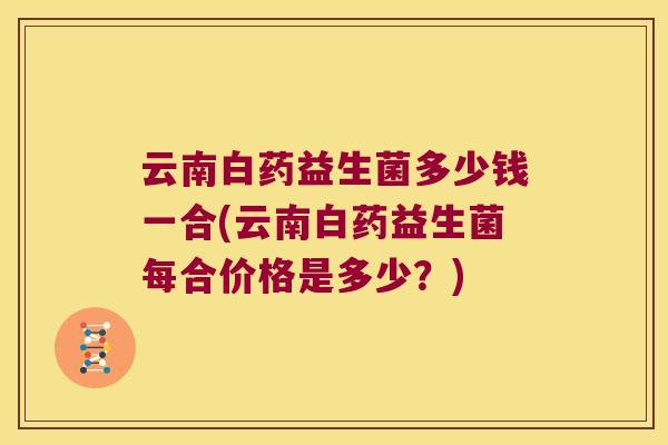 云南白药益生菌多少钱一合(云南白药益生菌每合价格是多少？)