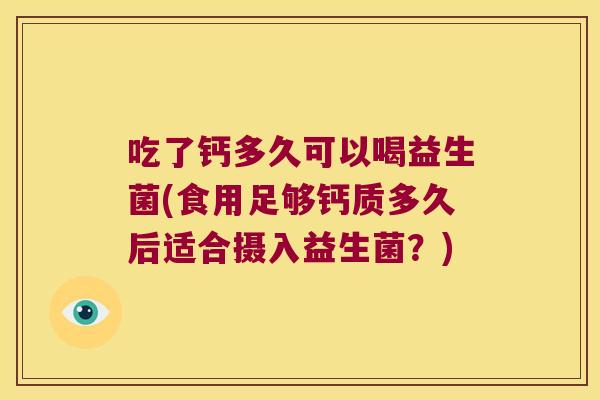 吃了钙多久可以喝益生菌(食用足够钙质多久后适合摄入益生菌？)