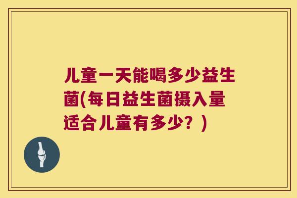 儿童一天能喝多少益生菌(每日益生菌摄入量适合儿童有多少？)