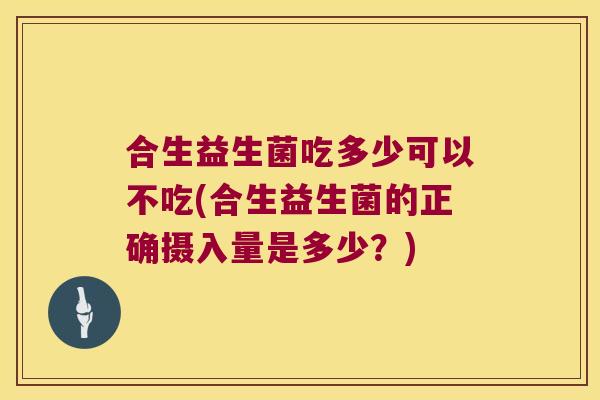 合生益生菌吃多少可以不吃(合生益生菌的正确摄入量是多少？)
