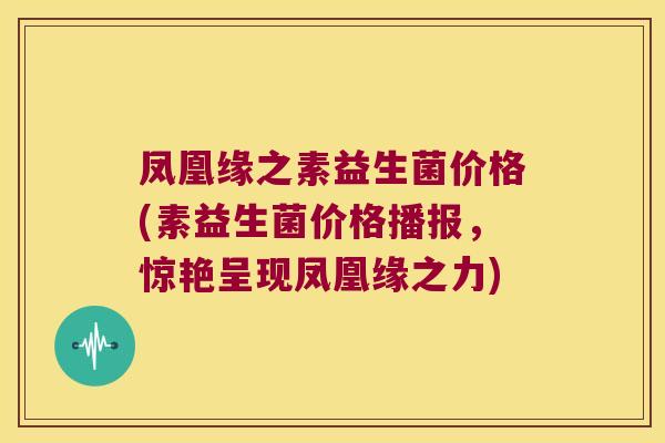 凤凰缘之素益生菌价格(素益生菌价格播报，惊艳呈现凤凰缘之力)