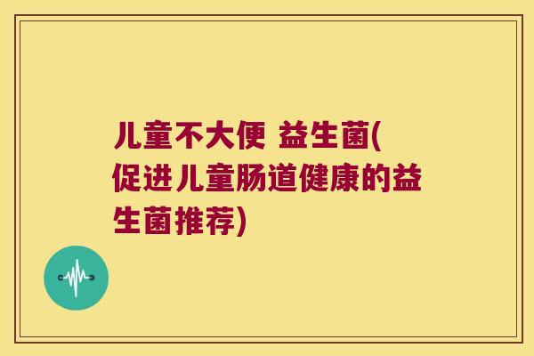儿童不大便 益生菌(促进儿童肠道健康的益生菌推荐) 儿童不大便 益生菌(促进儿童肠道健康的益生菌推荐)