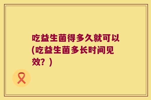 吃益生菌得多久就可以(吃益生菌多长时间见效？)