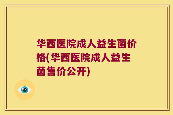 华西医院成人益生菌价格(华西医院成人益生菌售价公开)