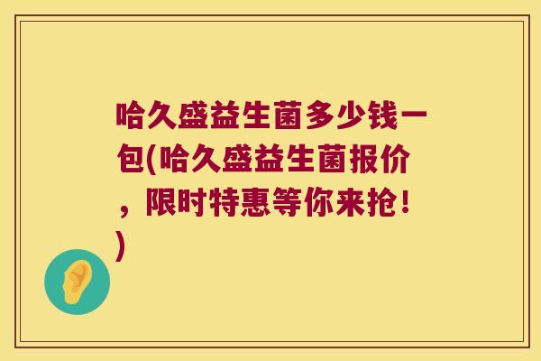 哈久盛益生菌多少钱一包(哈久盛益生菌报价，限时特惠等你来抢！)