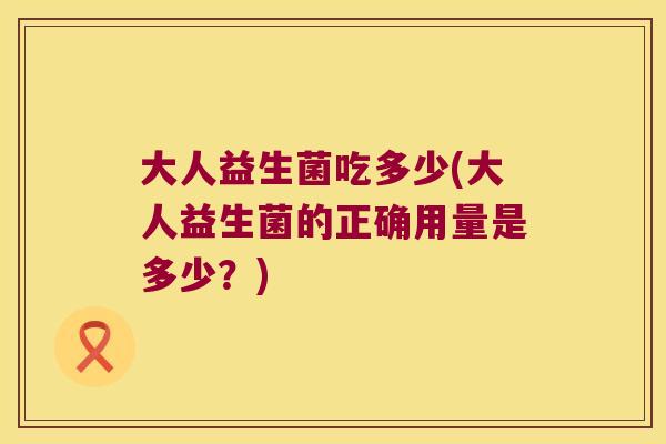 大人益生菌吃多少(大人益生菌的正确用量是多少？)