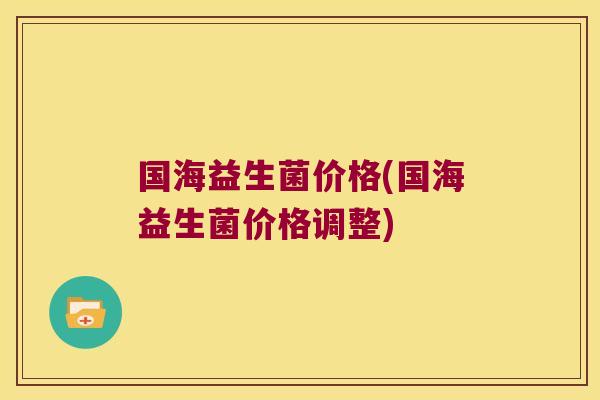 国海益生菌价格(国海益生菌价格调整)