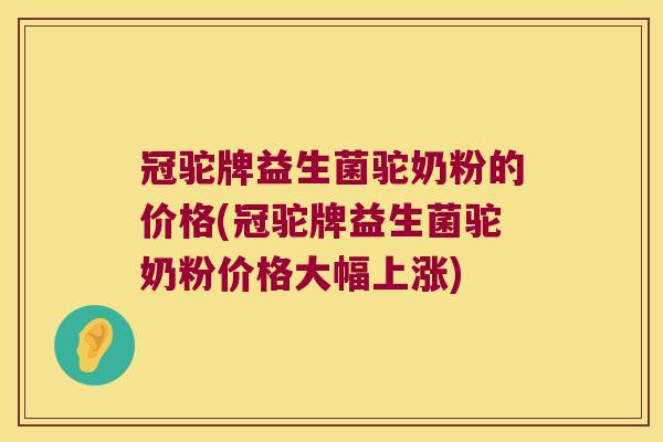 冠驼牌益生菌驼奶粉的价格(冠驼牌益生菌驼奶粉价格大幅上涨)
