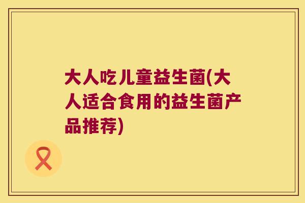大人吃儿童益生菌(大人适合食用的益生菌产品推荐) 大人吃儿童益生菌(大人适合食用的益生菌产品推荐)