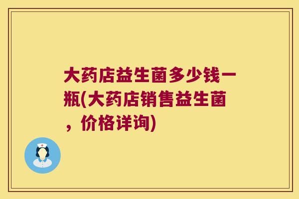 大药店益生菌多少钱一瓶(大药店销售益生菌，价格详询)