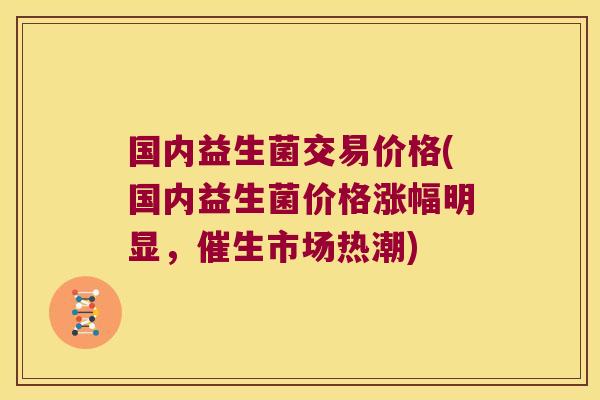 国内益生菌交易价格(国内益生菌价格涨幅明显，催生市场热潮)
