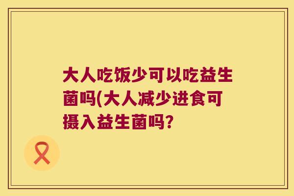 大人吃饭少可以吃益生菌吗(大人减少进食可摄入益生菌吗? 大人吃饭少可以吃益生菌吗(大人减少进食可摄入益生菌吗?