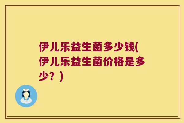 伊儿乐益生菌多少钱(伊儿乐益生菌价格是多少？)