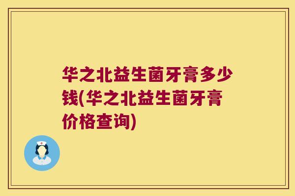 华之北益生菌牙膏多少钱(华之北益生菌牙膏价格查询)