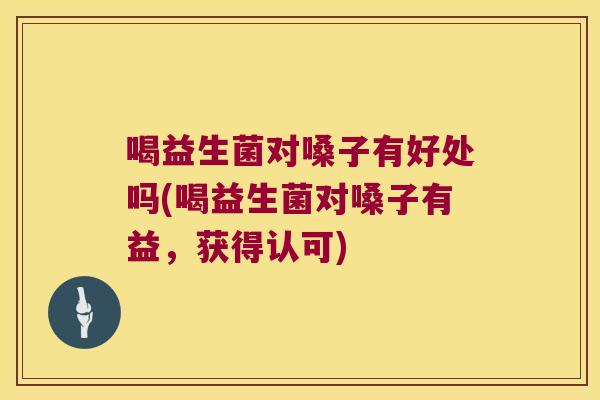 喝益生菌对嗓子有好处吗(喝益生菌对嗓子有益，获得认可)
