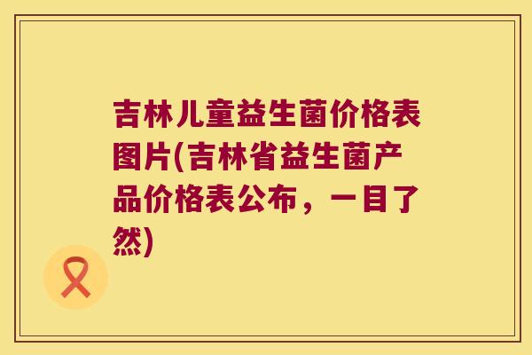 吉林儿童益生菌价格表图片(吉林省益生菌产品价格表公布,一目了然) 吉林儿童益生菌价格表图片(吉林省益生菌产品价格表公布,一目了然)