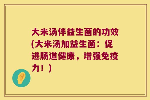 大米汤伴益生菌的功效(大米汤加益生菌:促进肠道健康,增强力!) 大米汤伴益生菌的功效(大米汤加益生菌:促进肠道健康,增强力!)