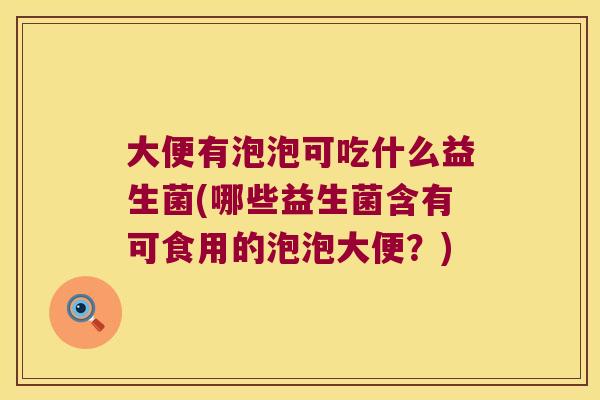 大便有泡泡可吃什么益生菌(哪些益生菌含有可食用的泡泡大便？)
