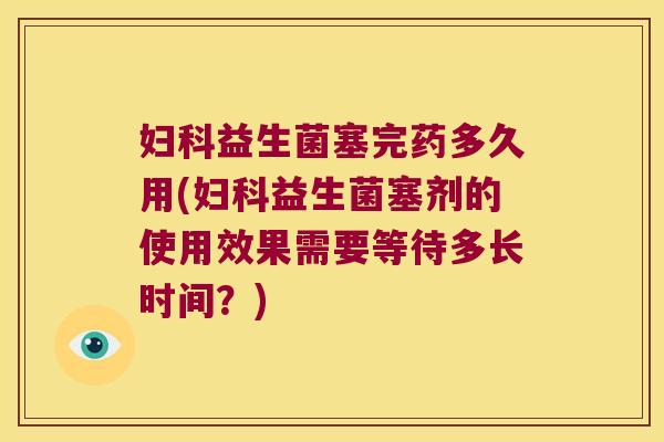 益生菌塞完药多久用(益生菌塞剂的使用效果需要等待多长时间?) 益生菌塞完药多久用(益生菌塞剂的使用效果需要等待多长时间?)