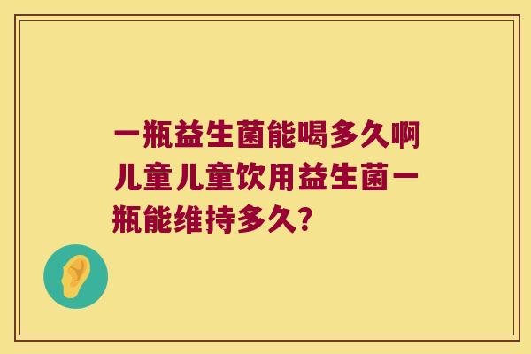 一瓶益生菌能喝多久啊儿童儿童饮用益生菌一瓶能维持多久? 一瓶益生菌能喝多久啊儿童儿童饮用益生菌一瓶能维持多久?