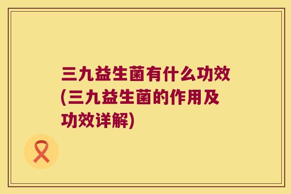 三九益生菌有什么功效(三九益生菌的作用及功效详解)