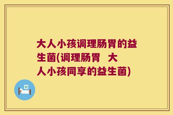 大人小孩调理肠胃的益生菌(调理肠胃 大人小孩同享的益生菌) 大人小孩调理肠胃的益生菌(调理肠胃 大人小孩同享的益生菌)