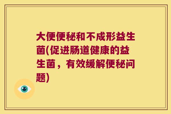 大便便秘和不成形益生菌(促进肠道健康的益生菌，有效缓解便秘问题)