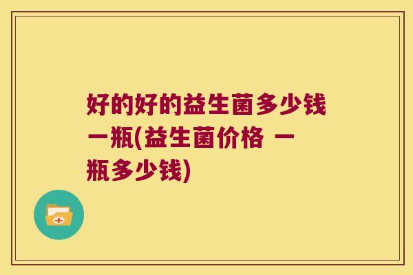 好的好的益生菌多少钱一瓶(益生菌价格 一瓶多少钱)