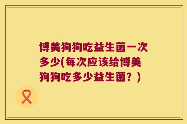 博美狗狗吃益生菌一次多少(每次应该给博美狗狗吃多少益生菌？)