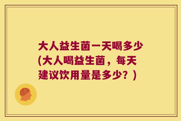 大人益生菌一天喝多少(大人喝益生菌，每天建议饮用量是多少？)