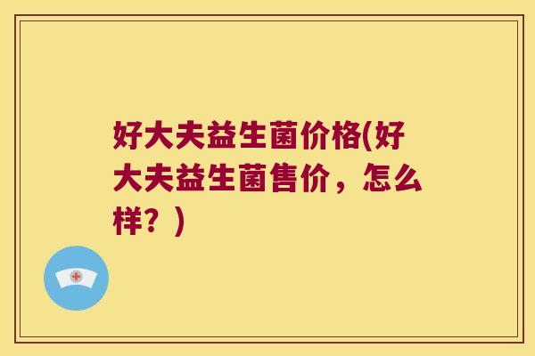 好大夫益生菌价格(好大夫益生菌售价,怎么样?) 好大夫益生菌价格(好大夫益生菌售价,怎么样?)