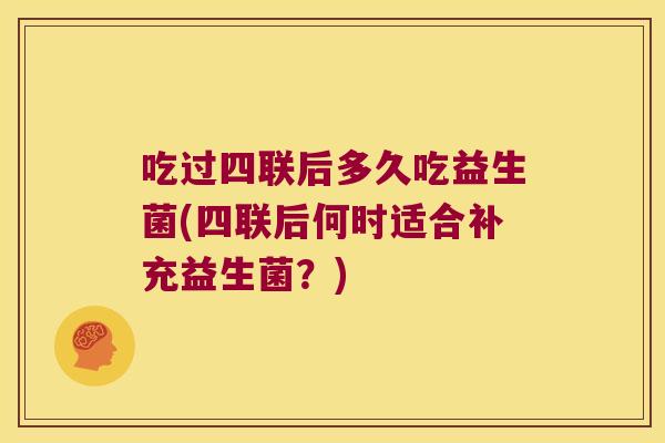 吃过四联后多久吃益生菌(四联后何时适合补充益生菌？)