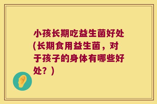 小孩长期吃益生菌好处(长期食用益生菌,对于孩子的身体有哪些好处?) 小孩长期吃益生菌好处(长期食用益生菌,对于孩子的身体有哪些好处?)