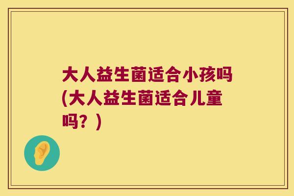 大人益生菌适合小孩吗(大人益生菌适合儿童吗？)