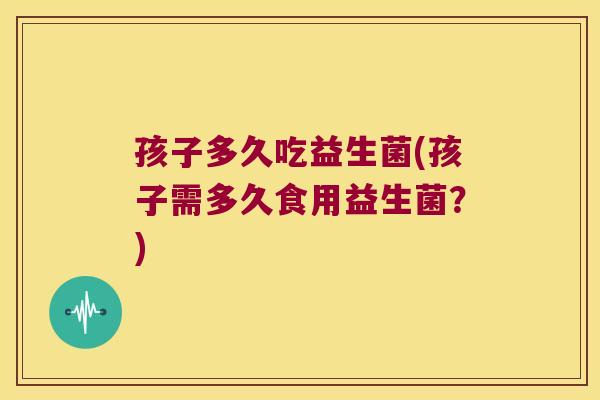 孩子多久吃益生菌(孩子需多久食用益生菌？)