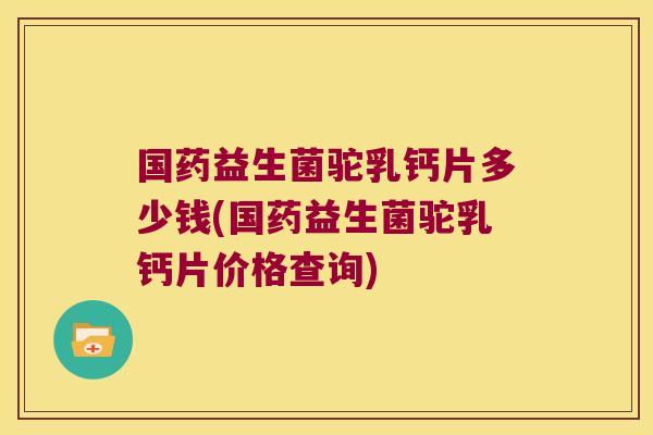 国药益生菌驼乳钙片多少钱(国药益生菌驼乳钙片价格查询)