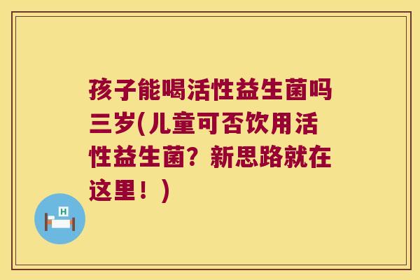孩子能喝活性益生菌吗三岁(儿童可否饮用活性益生菌?新思路就在这里!) 孩子能喝活性益生菌吗三岁(儿童可否饮用活性益生菌?新思路就在这里!)