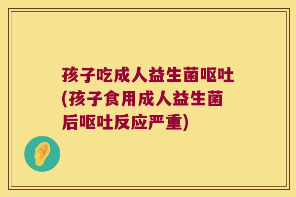 孩子吃成人益生菌呕吐(孩子食用成人益生菌后呕吐反应严重)