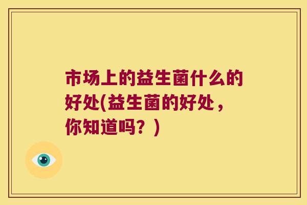 市场上的益生菌什么的好处(益生菌的好处,你知道吗?) 市场上的益生菌什么的好处(益生菌的好处,你知道吗?)