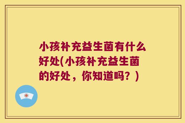 小孩补充益生菌有什么好处(小孩补充益生菌的好处，你知道吗？)
