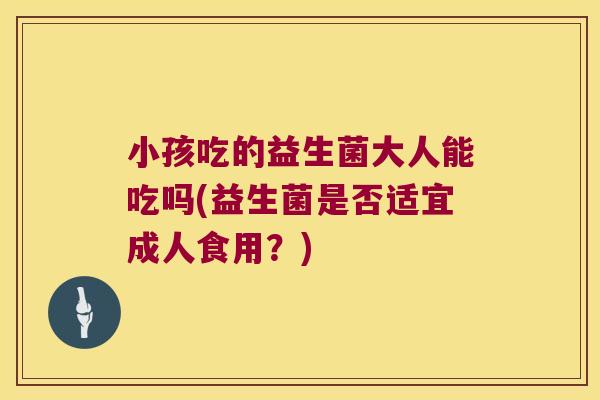 小孩吃的益生菌大人能吃吗(益生菌是否适宜成人食用?) 小孩吃的益生菌大人能吃吗(益生菌是否适宜成人食用?)