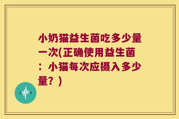 小奶猫益生菌吃多少量一次(正确使用益生菌：小猫每次应摄入多少量？)