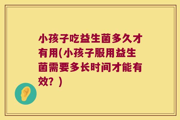 小孩子吃益生菌多久才有用(小孩子服用益生菌需要多长时间才能有效？)