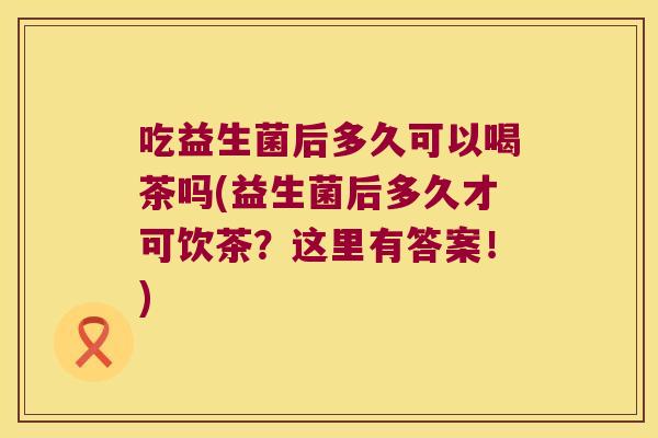 吃益生菌后多久可以喝茶吗(益生菌后多久才可饮茶？这里有答案！)
