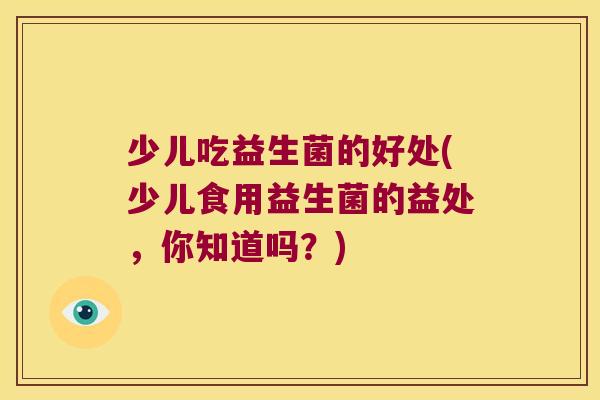 少儿吃益生菌的好处(少儿食用益生菌的益处，你知道吗？)