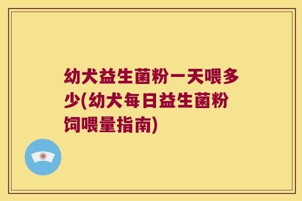 幼犬益生菌粉一天喂多少(幼犬每日益生菌粉饲喂量指南)